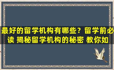 最好的留学机构有哪些？留学前必读 揭秘留学机构的秘密 教你如何甄别优质留学机构